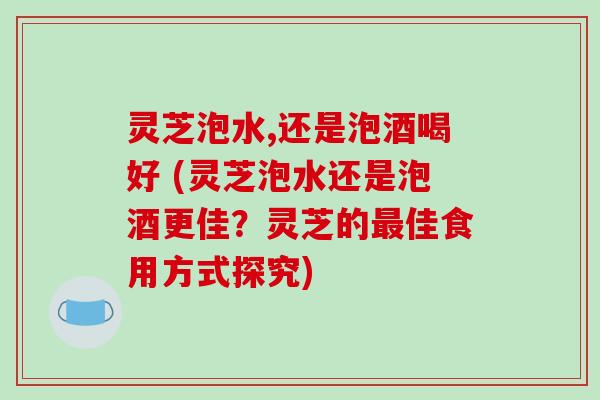灵芝泡水,还是泡酒喝好 (灵芝泡水还是泡酒更佳？灵芝的佳食用方式探究)
