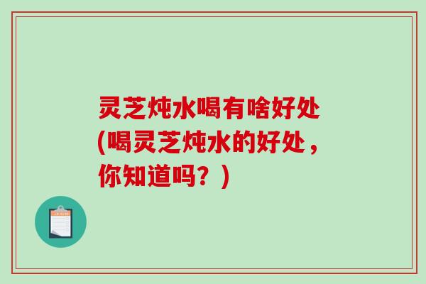 灵芝炖水喝有啥好处 (喝灵芝炖水的好处，你知道吗？)