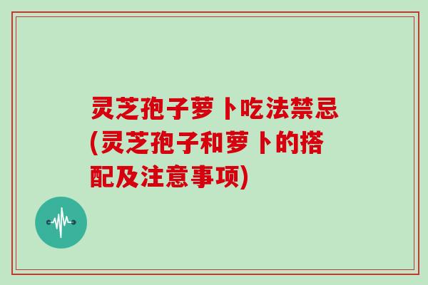 灵芝孢子萝卜吃法禁忌(灵芝孢子和萝卜的搭配及注意事项)