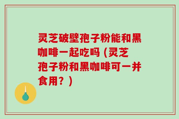 灵芝破壁孢子粉能和黑咖啡一起吃吗 (灵芝孢子粉和黑咖啡可一并食用？)