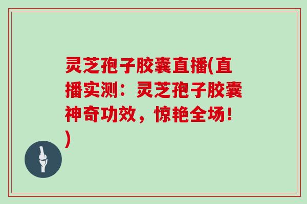 灵芝孢子胶囊直播(直播实测：灵芝孢子胶囊神奇功效，惊艳全场！)