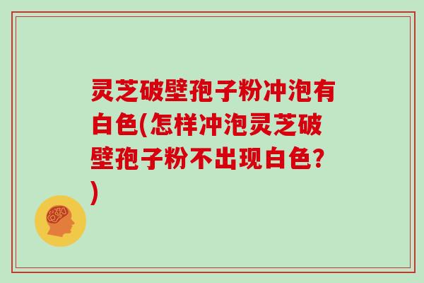 灵芝破壁孢子粉冲泡有白色(怎样冲泡灵芝破壁孢子粉不出现白色？)
