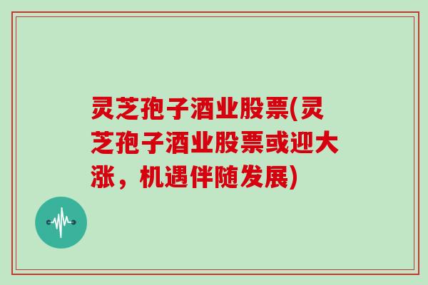 灵芝孢子酒业股票(灵芝孢子酒业股票或迎大涨，机遇伴随发展)