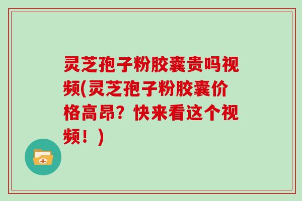 灵芝孢子粉胶囊贵吗视频(灵芝孢子粉胶囊价格高昂？快来看这个视频！)