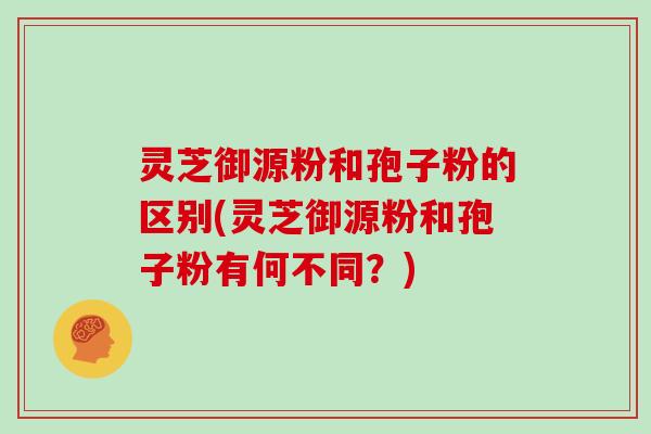 灵芝御源粉和孢子粉的区别(灵芝御源粉和孢子粉有何不同?) 灵芝御源粉和孢子粉的区别(灵芝御源粉和孢子粉有何不同?)