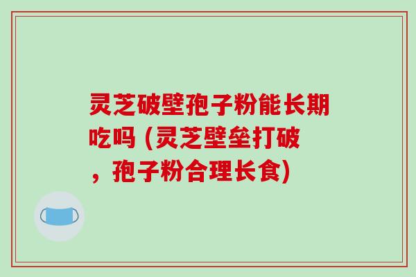 灵芝破壁孢子粉能长期吃吗 (灵芝壁垒打破，孢子粉合理长食)