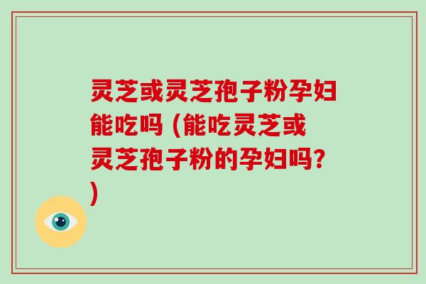 灵芝或灵芝孢子粉孕妇能吃吗 (能吃灵芝或灵芝孢子粉的孕妇吗?) 灵芝或灵芝孢子粉孕妇能吃吗 (能吃灵芝或灵芝孢子粉的孕妇吗?)