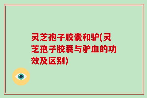 灵芝孢子胶囊和驴(灵芝孢子胶囊与驴的功效及区别)