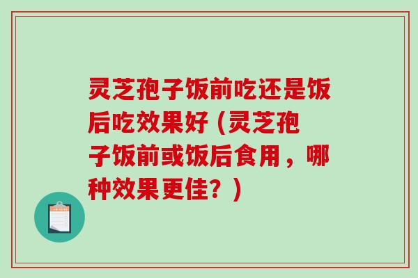 灵芝孢子饭前吃还是饭后吃效果好 (灵芝孢子饭前或饭后食用，哪种效果更佳？)