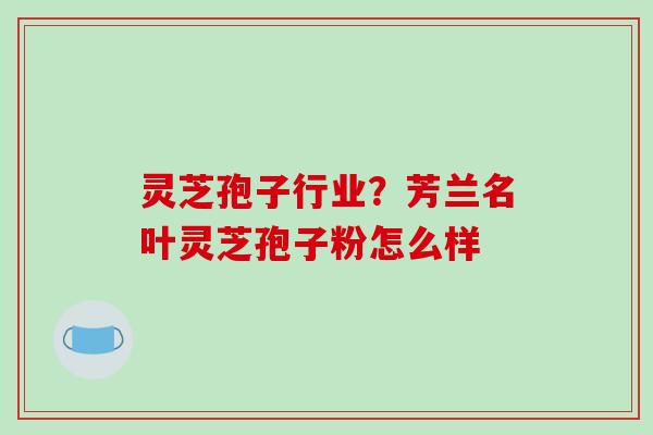 灵芝孢子行业？芳兰名叶灵芝孢子粉怎么样