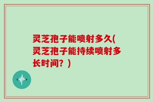 灵芝孢子能喷射多久(灵芝孢子能持续喷射多长时间？)