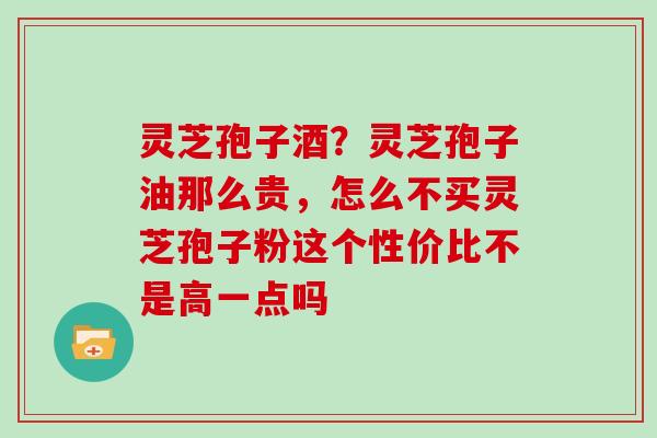 灵芝孢子酒?灵芝孢子油那么贵,怎么不买灵芝孢子粉这个性价比不是高一点吗 灵芝孢子酒?灵芝孢子油那么贵,怎么不买灵芝孢子粉这个性价比不是高一点吗