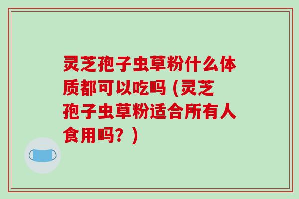 灵芝孢子虫草粉什么体质都可以吃吗 (灵芝孢子虫草粉适合所有人食用吗？)
