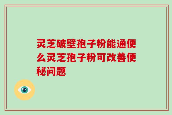 灵芝破壁孢子粉能通便么灵芝孢子粉可改善问题 灵芝破壁孢子粉能通便么灵芝孢子粉可改善问题