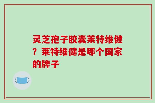 灵芝孢子胶囊莱特维健？莱特维健是哪个国家的牌子