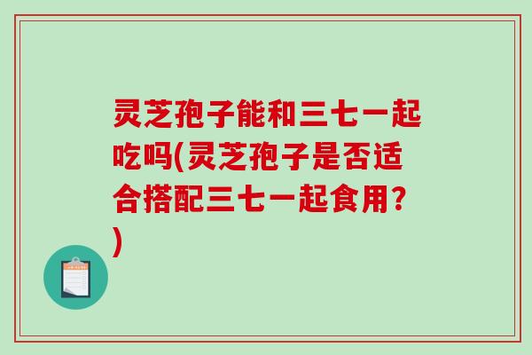 灵芝孢子能和三七一起吃吗(灵芝孢子是否适合搭配三七一起食用？)