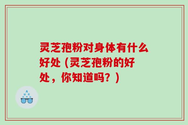 灵芝孢粉对身体有什么好处 (灵芝孢粉的好处，你知道吗？)