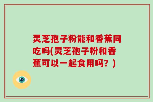 灵芝孢子粉能和香蕉同吃吗(灵芝孢子粉和香蕉可以一起食用吗？)