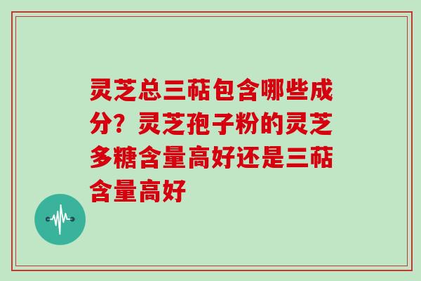 灵芝总三萜包含哪些成分？灵芝孢子粉的灵芝多糖含量高好还是三萜含量高好