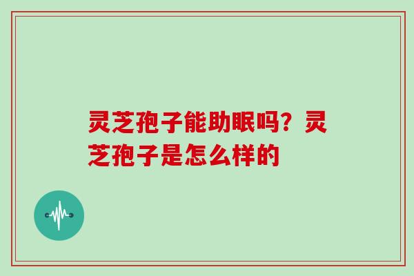 灵芝孢子能助眠吗?灵芝孢子是怎么样的 灵芝孢子能助眠吗?灵芝孢子是怎么样的