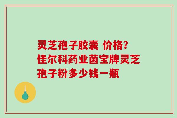 灵芝孢子胶囊 价格？佳尔科药业菌宝牌灵芝孢子粉多少钱一瓶