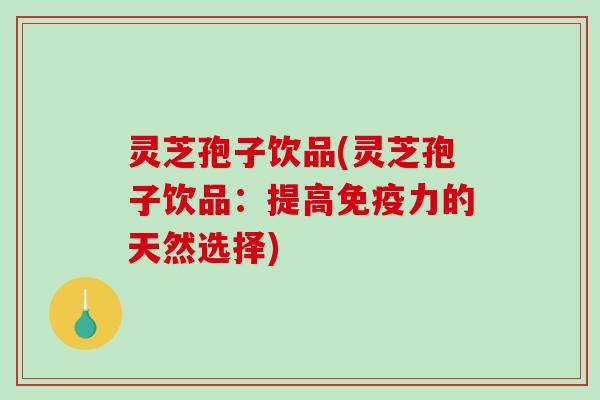 灵芝孢子饮品(灵芝孢子饮品：提高免疫力的天然选择)