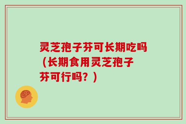 灵芝孢子芬可长期吃吗 (长期食用灵芝孢子芬可行吗?) 灵芝孢子芬可长期吃吗 (长期食用灵芝孢子芬可行吗?)