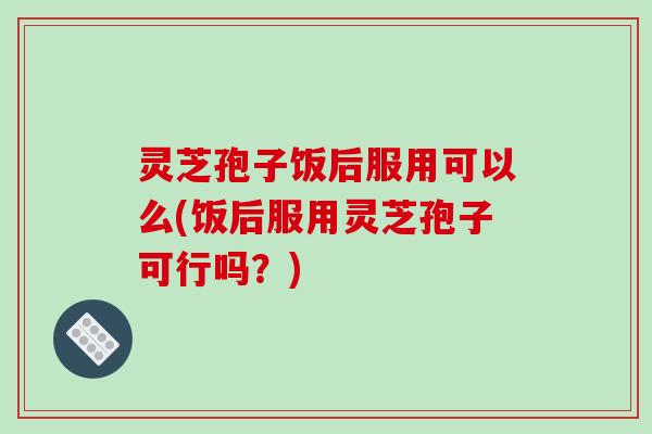 灵芝孢子饭后服用可以么(饭后服用灵芝孢子可行吗？)