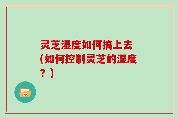 灵芝湿度如何搞上去 (如何控制灵芝的湿度?) 灵芝湿度如何搞上去 (如何控制灵芝的湿度?)