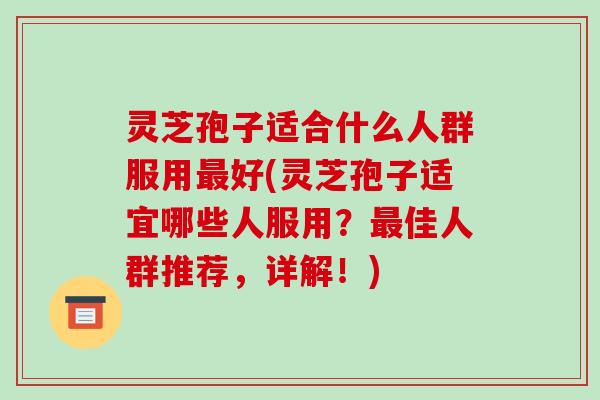 灵芝孢子适合什么人群服用好(灵芝孢子适宜哪些人服用?佳人群推荐,详解!) 灵芝孢子适合什么人群服用好(灵芝孢子适宜哪些人服用?佳人群推荐,详解!)