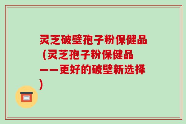 灵芝破壁孢子粉保健品 (灵芝孢子粉保健品——更好的破壁新选择) 灵芝破壁孢子粉保健品 (灵芝孢子粉保健品——更好的破壁新选择)