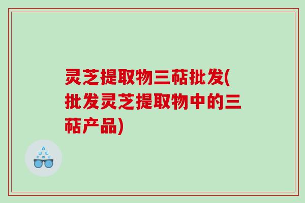 灵芝提取物三萜批发(批发灵芝提取物中的三萜产品)