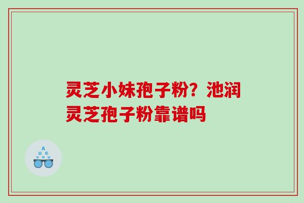 灵芝小妹孢子粉?池润灵芝孢子粉靠谱吗 灵芝小妹孢子粉?池润灵芝孢子粉靠谱吗