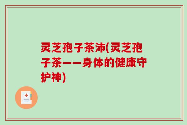 灵芝孢子茶沛(灵芝孢子茶——身体的健康守护神) 灵芝孢子茶沛(灵芝孢子茶——身体的健康守护神)
