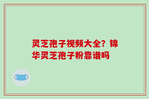 灵芝孢子视频大全?锦华灵芝孢子粉靠谱吗 灵芝孢子视频大全?锦华灵芝孢子粉靠谱吗