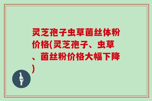 灵芝孢子虫草菌丝体粉价格(灵芝孢子、虫草、菌丝粉价格大幅下降)