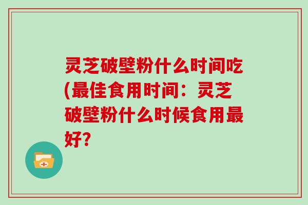 灵芝破壁粉什么时间吃(佳食用时间：灵芝破壁粉什么时候食用好？