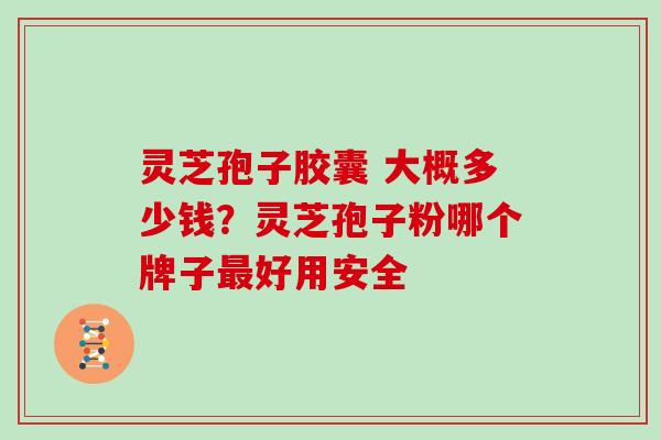 灵芝孢子胶囊 大概多少钱？灵芝孢子粉哪个牌子好用安全
