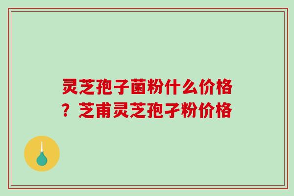 灵芝孢子菌粉什么价格？芝甫灵芝孢孑粉价格
