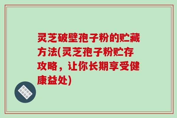 灵芝破壁孢子粉的贮藏方法(灵芝孢子粉贮存攻略，让你长期享受健康益处)