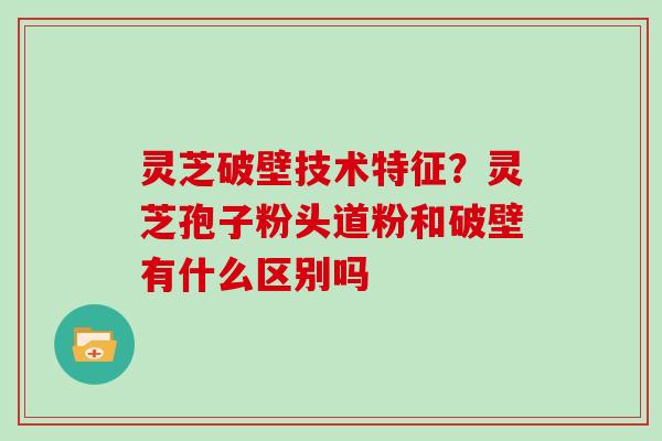 灵芝破壁技术特征？灵芝孢子粉头道粉和破壁有什么区别吗