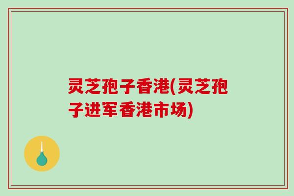 灵芝孢子香港(灵芝孢子进军香港市场) 灵芝孢子香港(灵芝孢子进军香港市场)