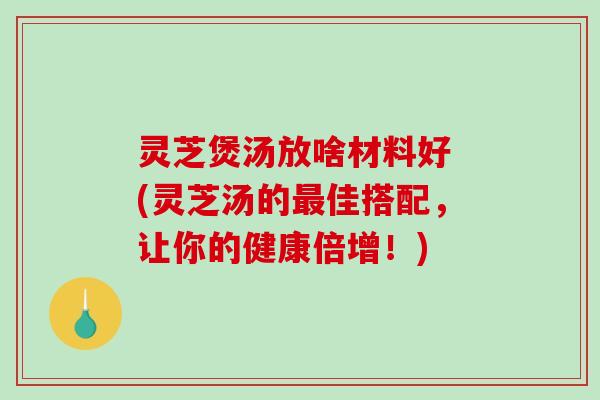 灵芝煲汤放啥材料好 (灵芝汤的佳搭配，让你的健康倍增！)