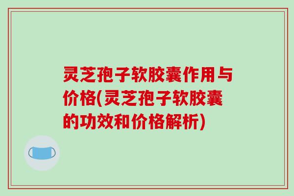 灵芝孢子软胶囊作用与价格(灵芝孢子软胶囊的功效和价格解析)