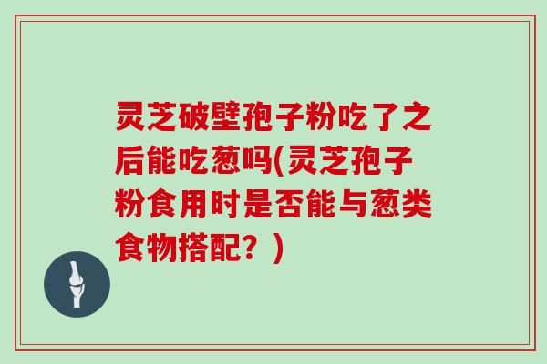 灵芝破壁孢子粉吃了之后能吃葱吗(灵芝孢子粉食用时是否能与葱类食物搭配?) 灵芝破壁孢子粉吃了之后能吃葱吗(灵芝孢子粉食用时是否能与葱类食物搭配?)