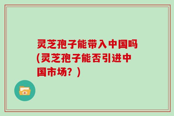 灵芝孢子能带入中国吗(灵芝孢子能否引进中国市场？)