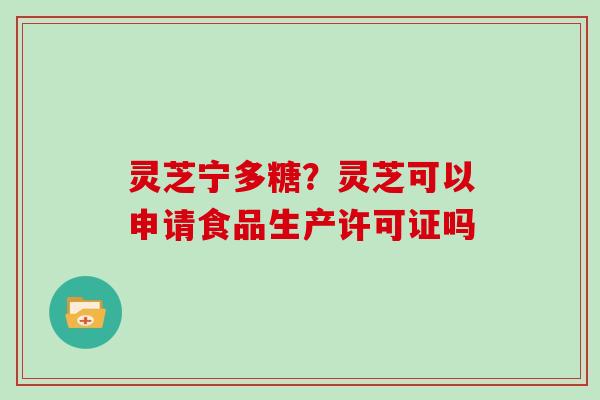 灵芝宁多糖？灵芝可以申请食品生产许可证吗