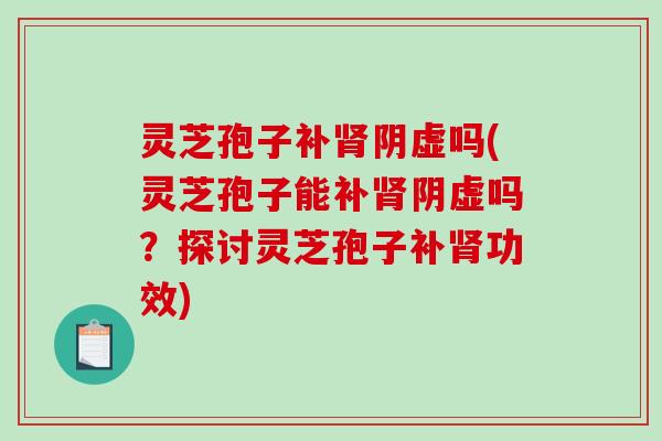 灵芝孢子补阴虚吗(灵芝孢子能补阴虚吗?探讨灵芝孢子补功效) 灵芝孢子补阴虚吗(灵芝孢子能补阴虚吗?探讨灵芝孢子补功效)