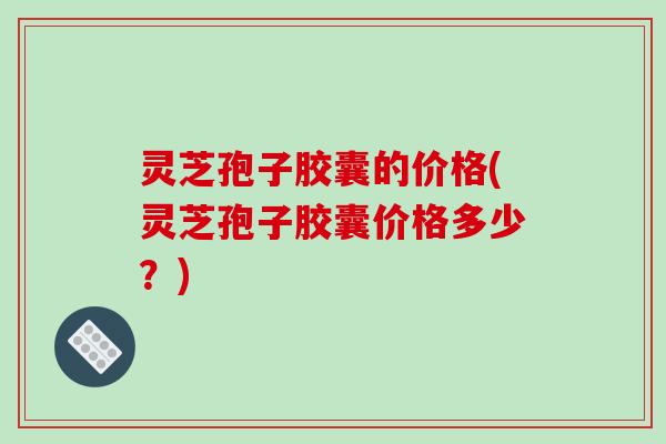 灵芝孢子胶囊的价格(灵芝孢子胶囊价格多少？)