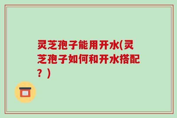 灵芝孢子能用开水(灵芝孢子如何和开水搭配？)